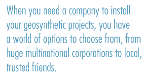 When you need a comppany to install your geosynthetic projects, you have a world of options to choose from, from huge multinational corporations to local, trusted friends.
